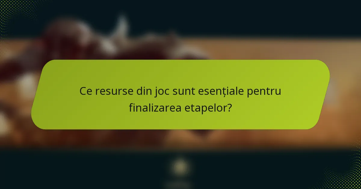 Ce resurse din joc sunt esențiale pentru finalizarea etapelor?